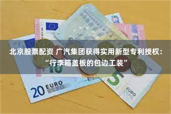 北京股票配资 广汽集团获得实用新型专利授权:“行李箱盖板的包边工装”