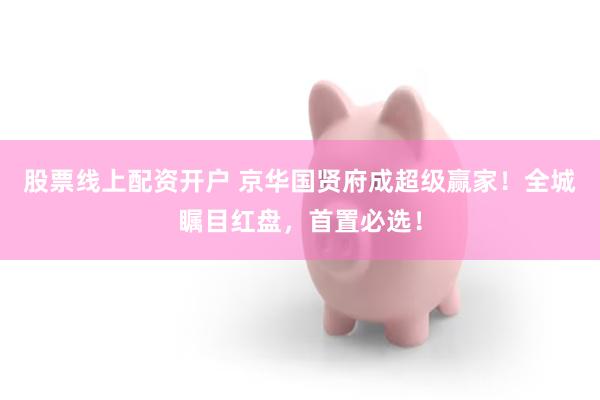 股票线上配资开户 京华国贤府成超级赢家!全城瞩目红盘,首置必选!