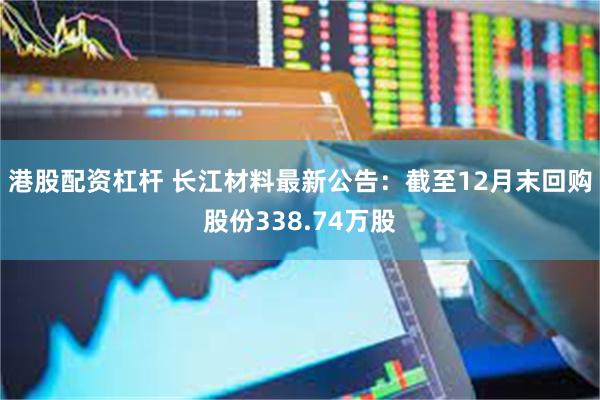 港股配资杠杆 长江材料最新公告:截至12月末回购股份338.74万股