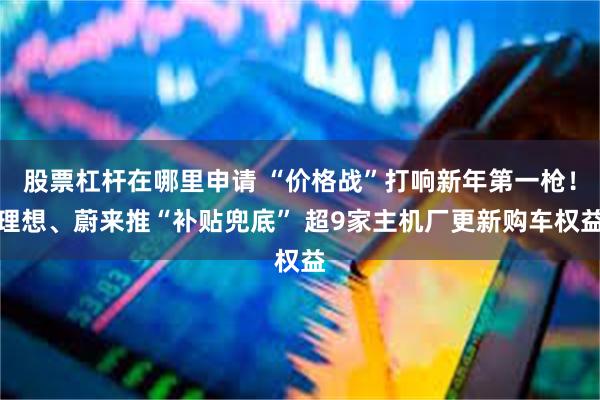 股票杠杆在哪里申请 “价格战”打响新年第一枪!理想、蔚来推“补贴兜底” 超9家主机厂更新购车权益