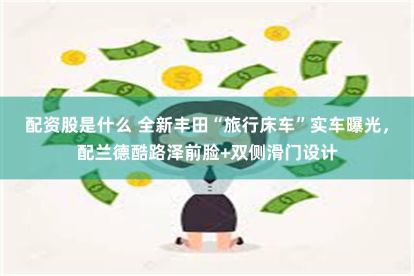 配资股是什么 全新丰田“旅行床车”实车曝光,配兰德酷路泽前脸+双侧滑门设计
