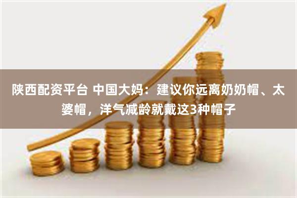陕西配资平台 中国大妈:建议你远离奶奶帽、太婆帽,洋气减龄就戴这3种帽子