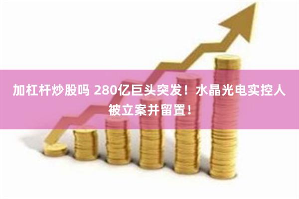 加杠杆炒股吗 280亿巨头突发！水晶光电实控人被立案并留置！