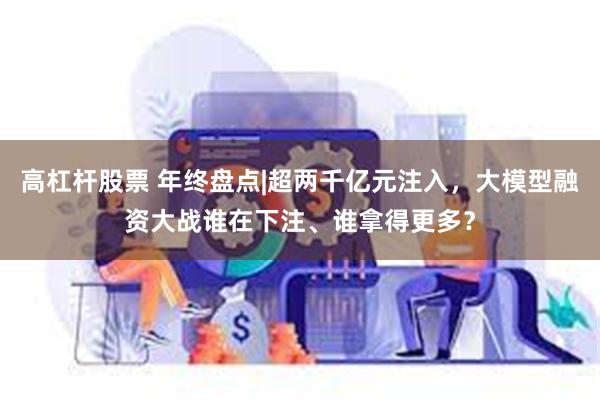 高杠杆股票 年终盘点|超两千亿元注入，大模型融资大战谁在下注、谁拿得更多？