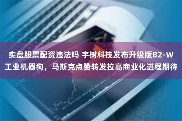 实盘股票配资违法吗 宇树科技发布升级版B2-W工业机器狗，马斯克点赞转发拉高商业化进程期待