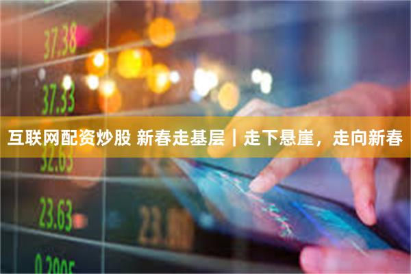 互联网配资炒股 新春走基层｜走下悬崖，走向新春