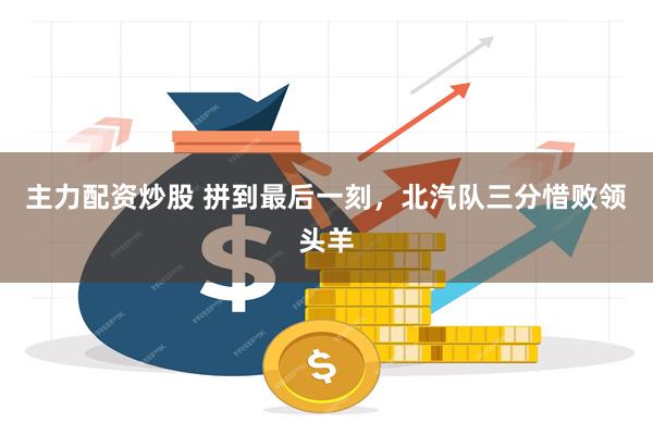 主力配资炒股 拼到最后一刻，北汽队三分惜败领头羊