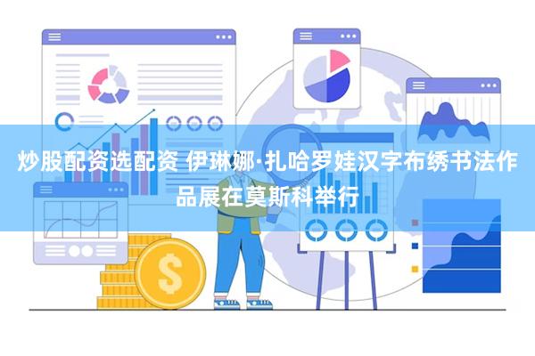 炒股配资选配资 伊琳娜·扎哈罗娃汉字布绣书法作品展在莫斯科举行