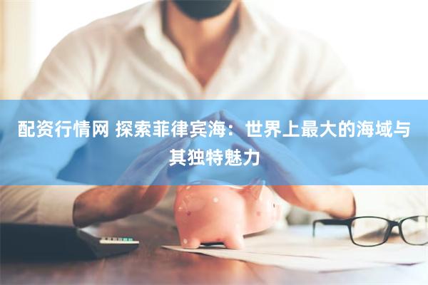 配资行情网 探索菲律宾海：世界上最大的海域与其独特魅力