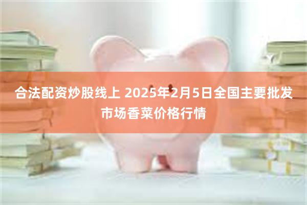 合法配资炒股线上 2025年2月5日全国主要批发市场香菜价格行情