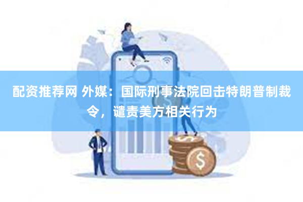 配资推荐网 外媒：国际刑事法院回击特朗普制裁令，谴责美方相关行为