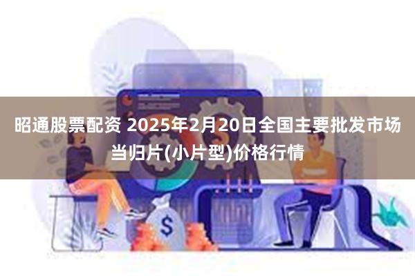 昭通股票配资 2025年2月20日全国主要批发市场当归片(小片型)价格行情