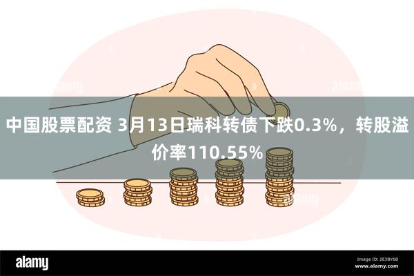 中国股票配资 3月13日瑞科转债下跌0.3%，转股溢价率110.55%