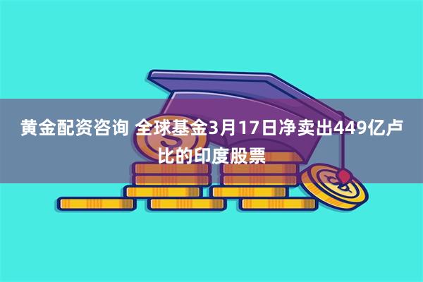 黄金配资咨询 全球基金3月17日净卖出449亿卢比的印度股票