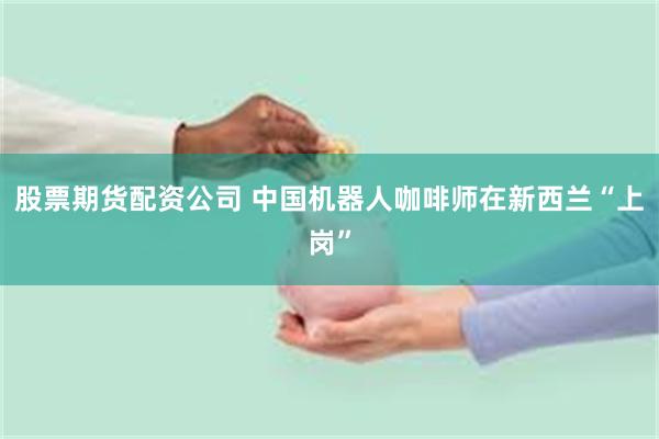 股票期货配资公司 中国机器人咖啡师在新西兰“上岗”