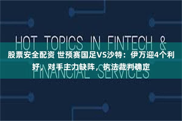 股票安全配资 世预赛国足VS沙特：伊万迎4个利好，对手主力缺阵，执法裁判确定