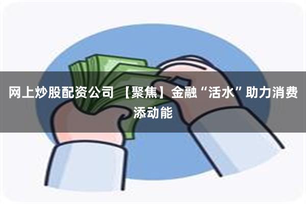 网上炒股配资公司 【聚焦】金融“活水”助力消费添动能