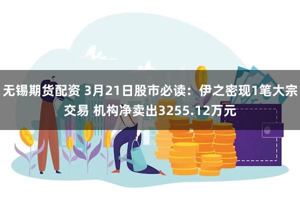 无锡期货配资 3月21日股市必读：伊之密现1笔大宗交易 机构净卖出3255.12万元