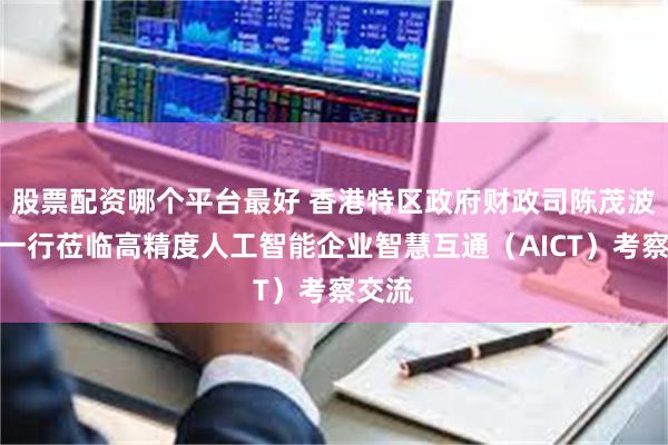 股票配资哪个平台最好 香港特区政府财政司陈茂波司长一行莅临高精度人工智能企业智慧互通（AICT）考察交流