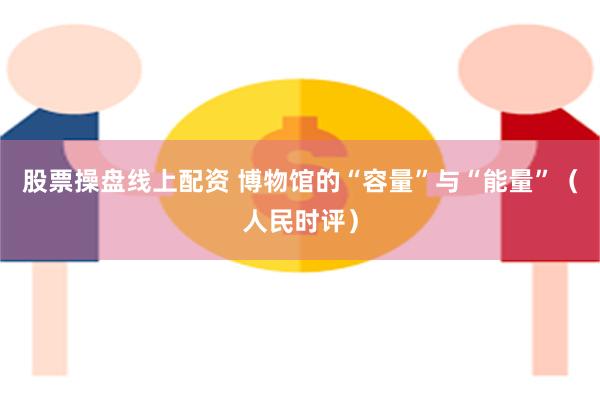 股票操盘线上配资 博物馆的“容量”与“能量”（人民时评）