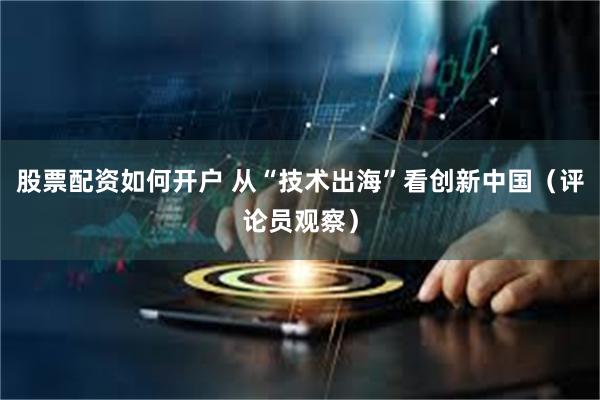 股票配资如何开户 从“技术出海”看创新中国（评论员观察）
