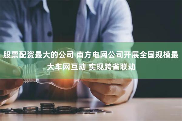 股票配资最大的公司 南方电网公司开展全国规模最大车网互动 实现跨省联动