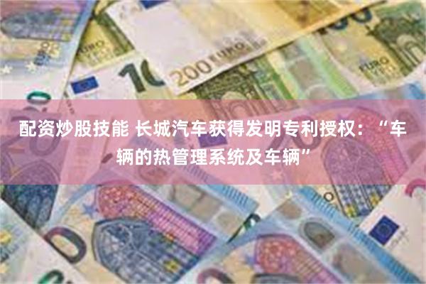 配资炒股技能 长城汽车获得发明专利授权：“车辆的热管理系统及车辆”