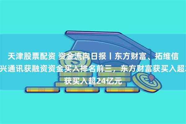 天津股票配资 资金流向日报丨东方财富、拓维信息、中兴通讯获融资资金买入排名前三，东方财富获买入超24亿元