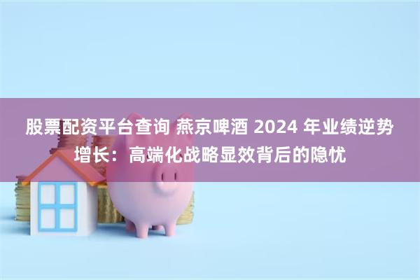 股票配资平台查询 燕京啤酒 2024 年业绩逆势增长:高端化战略显效背后的隐忧