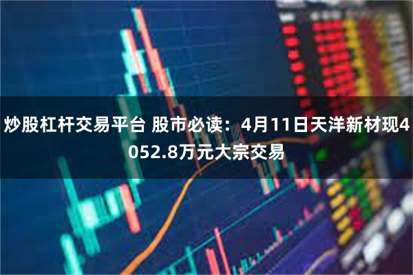 炒股杠杆交易平台 股市必读：4月11日天洋新材现4052.8万元大宗交易
