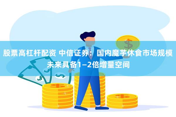 股票高杠杆配资 中信证券：国内魔芋休食市场规模未来具备1—2倍增量空间