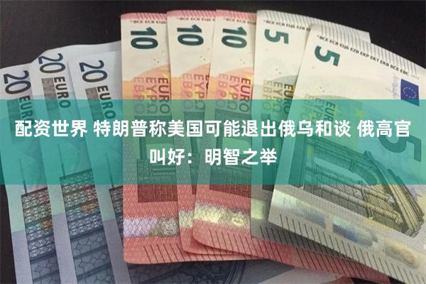 配资世界 特朗普称美国可能退出俄乌和谈 俄高官叫好：明智之举