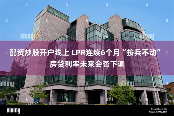 配资炒股开户线上 LPR连续6个月“按兵不动” 房贷利率未来会否下调