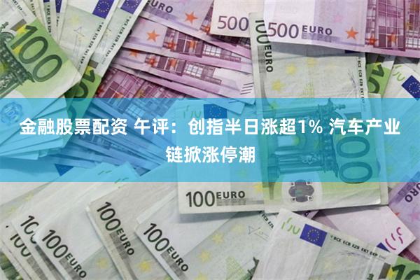 金融股票配资 午评：创指半日涨超1% 汽车产业链掀涨停潮