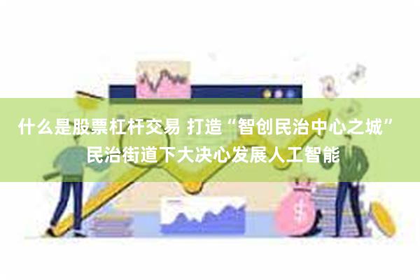 什么是股票杠杆交易 打造“智创民治中心之城”  民治街道下大决心发展人工智能