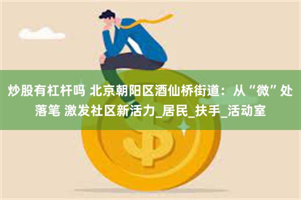 炒股有杠杆吗 北京朝阳区酒仙桥街道：从“微”处落笔 激发社区新活力_居民_扶手_活动室