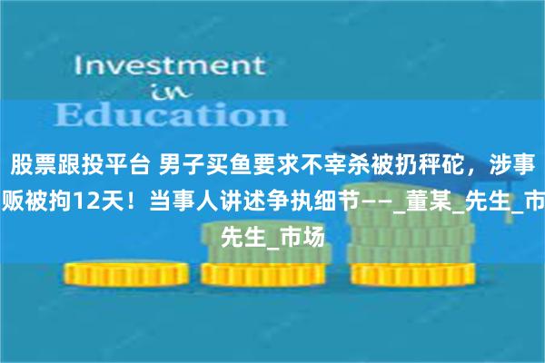 股票跟投平台 男子买鱼要求不宰杀被扔秤砣，涉事鱼贩被拘12天！当事人讲述争执细节——_董某_先生_市场