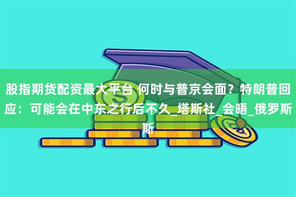 股指期货配资最大平台 何时与普京会面？特朗普回应：可能会在中东之行后不久_塔斯社_会晤_俄罗斯