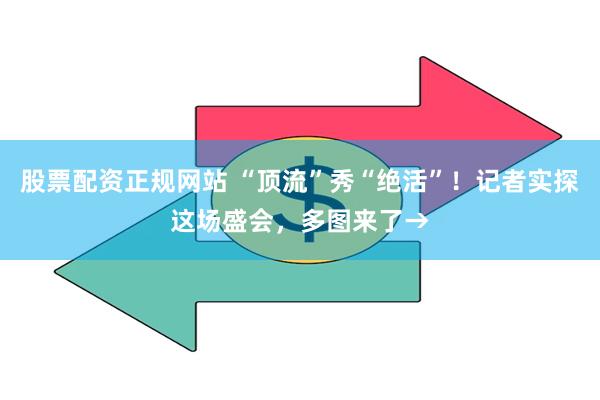股票配资正规网站 “顶流”秀“绝活”！记者实探这场盛会，多图来了→
