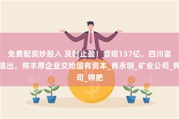 免费配资炒股入 及时止盈!套现137亿,四川富豪退出,将丰厚企业交给国有资本_肖永明_矿业公司_钾肥