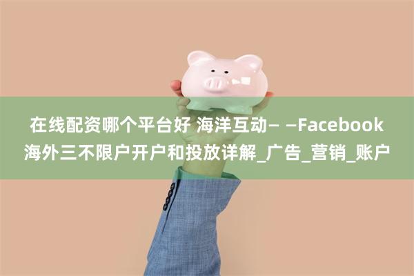 在线配资哪个平台好 海洋互动— —Facebook海外三不限户开户和投放详解_广告_营销_账户