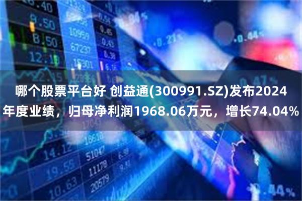 哪个股票平台好 创益通(300991.SZ)发布2024年度业绩,归母净利润1968.06万元,增长74.04%