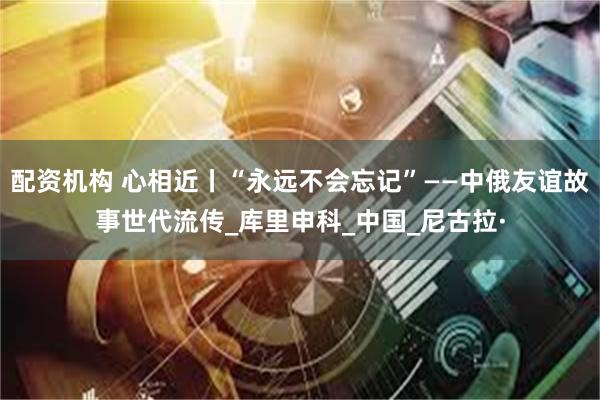 配资机构 心相近丨“永远不会忘记”——中俄友谊故事世代流传_库里申科_中国_尼古拉·