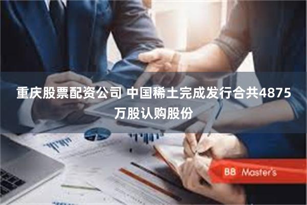 重庆股票配资公司 中国稀土完成发行合共4875万股认购股份
