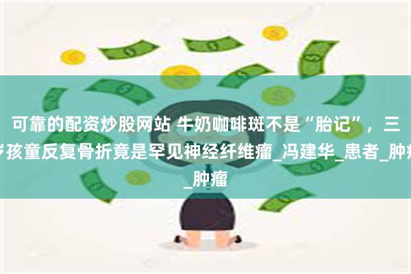 可靠的配资炒股网站 牛奶咖啡斑不是“胎记”,三岁孩童反复骨折竟是罕见神经纤维瘤_冯建华_患者_肿瘤