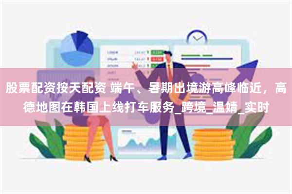 股票配资按天配资 端午、暑期出境游高峰临近，高德地图在韩国上线打车服务_跨境_温婧_实时