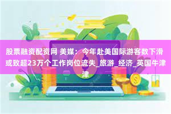 股票融资配资网 美媒：今年赴美国际游客数下滑 或致超23万个工作岗位流失_旅游_经济_英国牛津
