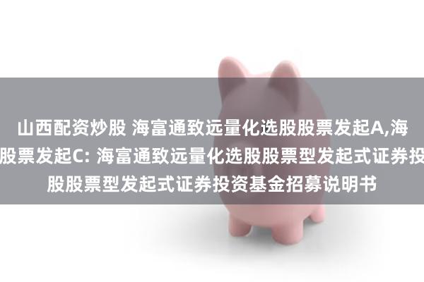 山西配资炒股 海富通致远量化选股股票发起A,海富通致远量化选股股票发起C: 海富通致远量化选股股票型发起式证券投资基金招募说明书