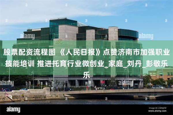 股票配资流程图 《人民日报》点赞济南市加强职业技能培训 推进托育行业微创业_家庭_刘丹_彭敬乐