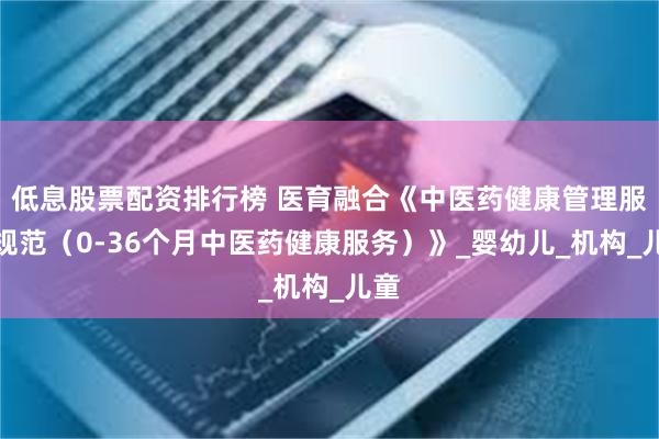 低息股票配资排行榜 医育融合《中医药健康管理服务规范(0-36个月中医药健康服务)》_婴幼儿_机构_儿童